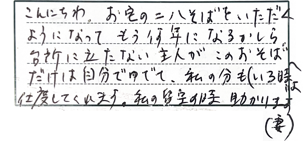 こんにちわ。お宅の二八そばをいただくようになってもう何年になるかしら。台所に立たない主人がこのおそばだけは自分でゆでて、私の分も（いる時は）仕度してくれます。私の留守の時助かります。（妻）